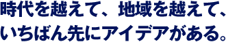 時代を越えて、地域を越えて、いちばん先にアイデアがある。