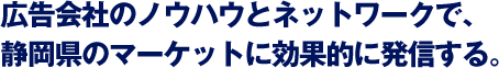 広告会社のノウハウとネットワークで、静岡県のマーケットに効果的に発信する。