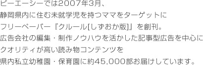 ピーエーシーでは2007年3月、静岡県内に住む未就学児を持つママをターゲットにフリーペーパー『クルール[しずおか版]』を創刊。広告会社の編集・制作ノウハウを活かした記事型広告を中心にクオリティが高い読み物コンテンツを県内私立幼稚園・保育園に約45,000部お届けしています。