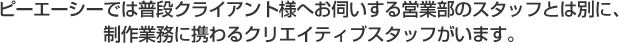 ピーエーシーでは普段クライアント様へお伺いする営業部のスタッフとは別に、制作業務に携わるクリエイティブスタッフがいます。
