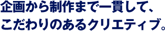 企画から制作まで一貫して、こだわりのあるクリエティブ。