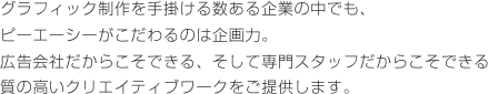 グラフィック制作を手掛ける数ある企業の中でも、ピーエーシーがこだわるのは企画力。広告会社だからこそできる、そして専門スタッフだからこそできる質の高いクリエイティブワークをご提供します。