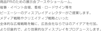 商品PRのための展示会ブースやショールーム、催事・イベント会場、看板・ロードサイン等をピーエーシーのディスプレイディレクターがご提案します。メディア戦略やクリエイティブ戦略といった全体的な広報戦略を軸に、広告会社ならではのアイデアを付加。より印象的で、より効果的なディスプレイをプロデュースします。