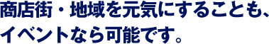 商店街・地域を元気にすることも、イベントなら可能です。