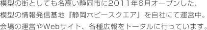 模型の街としても名高い静岡市に2011年6月オープンした、模型の情報発信基地『静岡ホビースクエア』を自社にて運営中。会場の運営やWebサイト、各種広報をトータルに行っています。