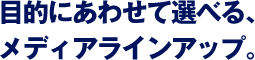 目的にあわせて選べる、メディアラインアップ。