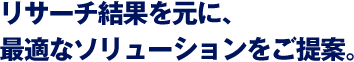 リサーチ結果を元に、最適なソリューションをご提案。