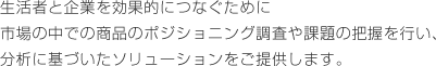 生活者と企業を効果的につなぐために市場の中での商品のポジショニング調査や課題の把握を行い、分析に基づいたソリューションをご提供します。