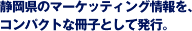 静岡県のマーケッティング情報を、コンパクトな冊子として発行。