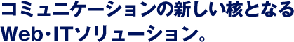 コミュニケーションの新しい核となるWeb･ITソリューション。