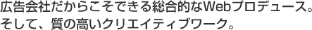 広告会社だからこそできる総合的なWebプロデュース。そして、質の高いクリエイティブワーク。